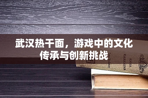 武汉热干面，游戏中的文化传承与创新挑战