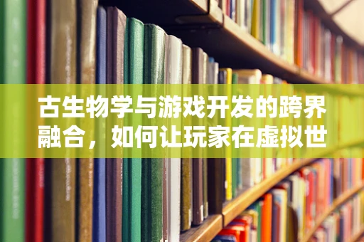 古生物学与游戏开发的跨界融合，如何让玩家在虚拟世界中触摸史前巨兽？