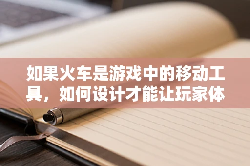 如果火车是游戏中的移动工具，如何设计才能让玩家体验到最真实的旅程？