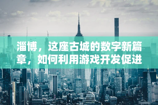 淄博，这座古城的数字新篇章，如何利用游戏开发促进文化旅游复兴？