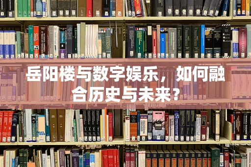 岳阳楼与数字娱乐，如何融合历史与未来？