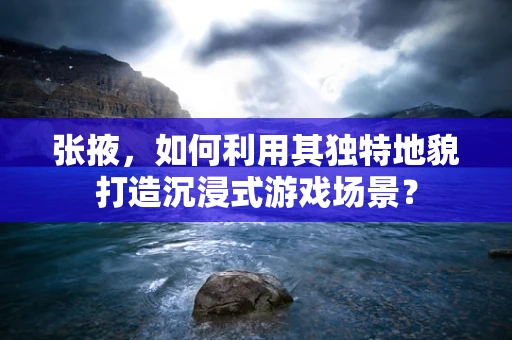 张掖，如何利用其独特地貌打造沉浸式游戏场景？