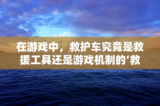 在游戏中，救护车究竟是救援工具还是游戏机制的‘救星’？