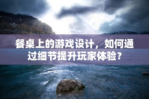 餐桌上的游戏设计，如何通过细节提升玩家体验？