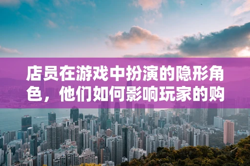 店员在游戏中扮演的隐形角色，他们如何影响玩家的购物体验？