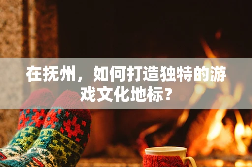 在抚州，如何打造独特的游戏文化地标？