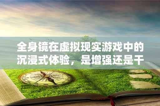 全身镜在虚拟现实游戏中的沉浸式体验，是增强还是干扰？