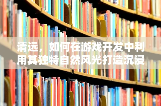 清远，如何在游戏开发中利用其独特自然风光打造沉浸式体验？