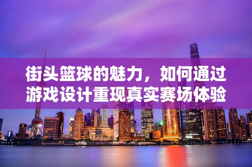 街头篮球的魅力，如何通过游戏设计重现真实赛场体验？