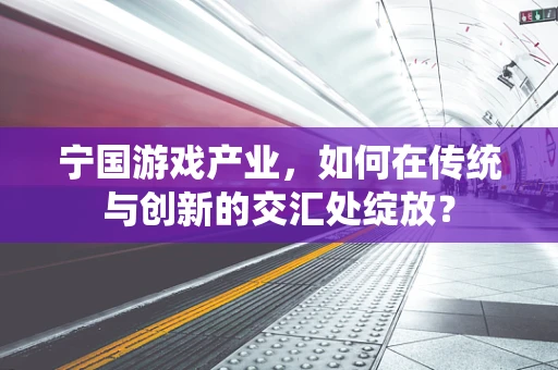 宁国游戏产业，如何在传统与创新的交汇处绽放？