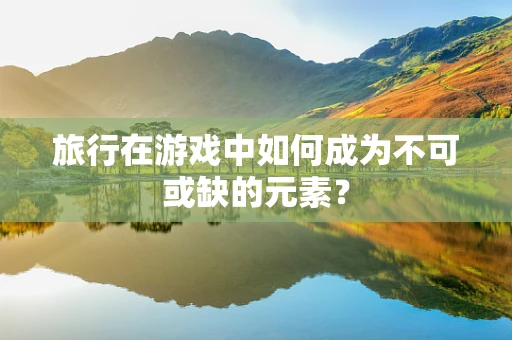 旅行在游戏中如何成为不可或缺的元素？